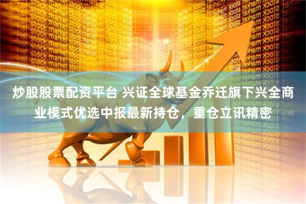 炒股股票配资平台 兴证全球基金乔迁旗下兴全商业模式优选中报最新持仓，重仓立讯精密