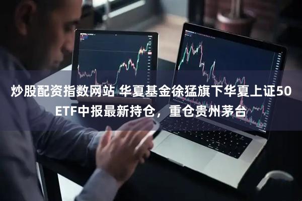 炒股配资指数网站 华夏基金徐猛旗下华夏上证50ETF中报最新持仓，重仓贵州茅台