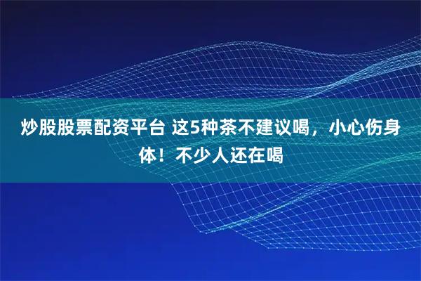 炒股股票配资平台 这5种茶不建议喝，小心伤身体！不少人还在喝