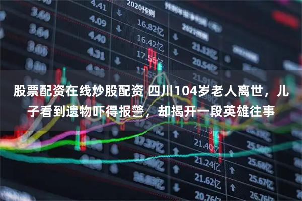 股票配资在线炒股配资 四川104岁老人离世，儿子看到遗物吓得报警，却揭开一段英雄往事