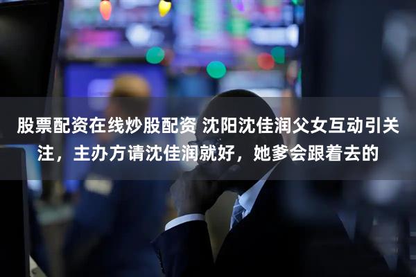 股票配资在线炒股配资 沈阳沈佳润父女互动引关注，主办方请沈佳润就好，她爹会跟着去的