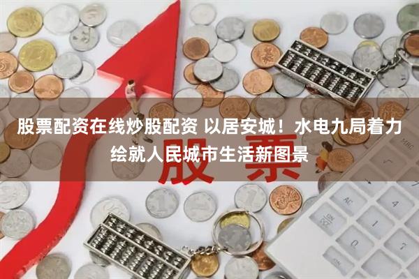 股票配资在线炒股配资 以居安城！水电九局着力绘就人民城市生活新图景