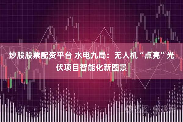 炒股股票配资平台 水电九局：无人机“点亮”光伏项目智能化新图景