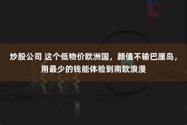 炒股公司 这个低物价欧洲国，颜值不输巴厘岛，用最少的钱能体验到南欧浪漫