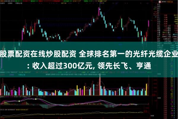 股票配资在线炒股配资 全球排名第一的光纤光缆企业: 收入超过300亿元, 领先长飞、亨通