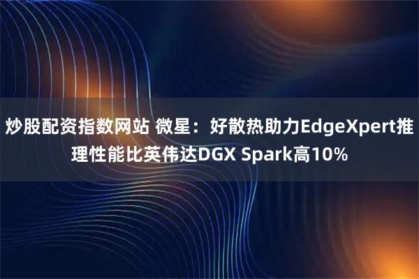 炒股配资指数网站 微星：好散热助力EdgeXpert推理性能比英伟达DGX Spark高10%