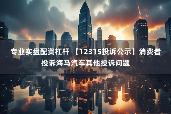专业实盘配资杠杆 【12315投诉公示】消费者投诉海马汽车其他投诉问题