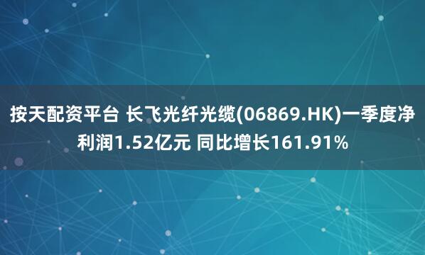 按天配资平台 长飞光纤光缆(06869.HK)一季度净利润1.52亿元 同比增长161.91%