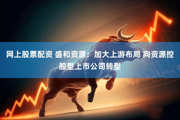 网上股票配资 盛和资源：加大上游布局 向资源控股型上市公司转型