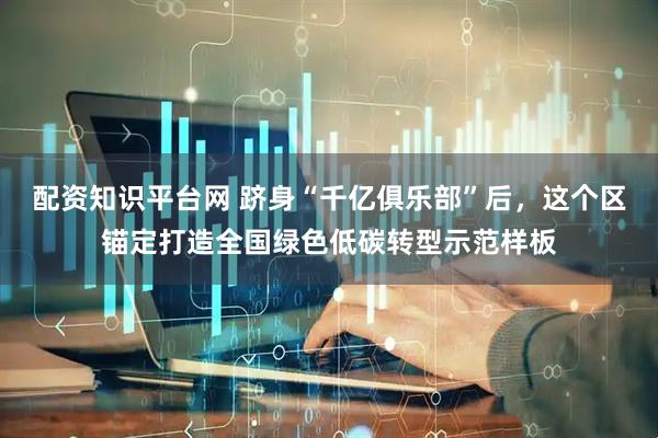 配资知识平台网 跻身“千亿俱乐部”后，这个区锚定打造全国绿色低碳转型示范样板