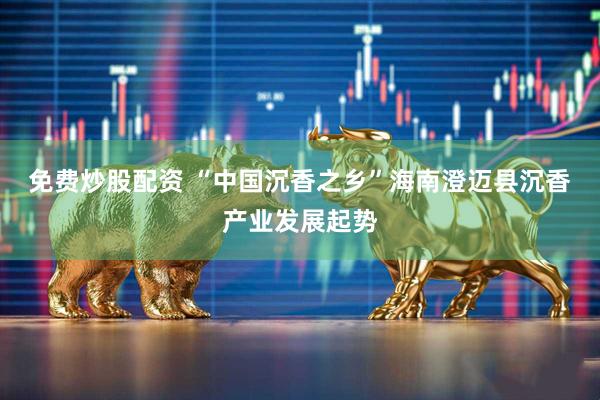 免费炒股配资 “中国沉香之乡”海南澄迈县沉香产业发展起势