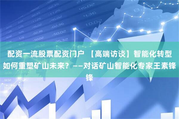 配资一流股票配资门户 【高端访谈】智能化转型如何重塑矿山未来？——对话矿山智能化专家王素锋