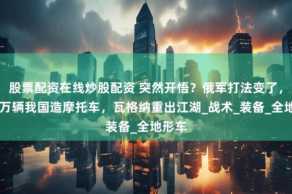 股票配资在线炒股配资 突然开悟？俄军打法变了，买20万辆我国造摩托车，瓦格纳重出江湖_战术_装备_全地形车