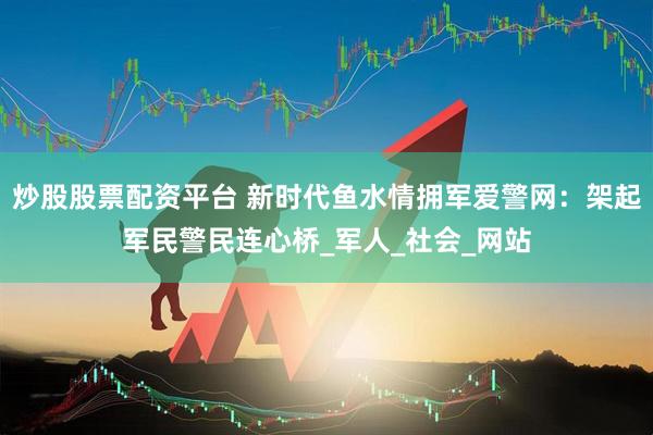炒股股票配资平台 新时代鱼水情拥军爱警网：架起军民警民连心桥_军人_社会_网站