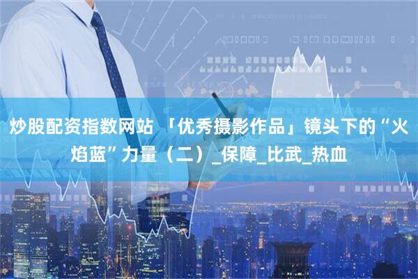 炒股配资指数网站 「优秀摄影作品」镜头下的“火焰蓝”力量（二）_保障_比武_热血
