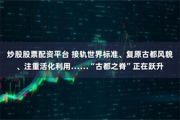 炒股股票配资平台 接轨世界标准、复原古都风貌、注重活化利用……“古都之脊”正在跃升