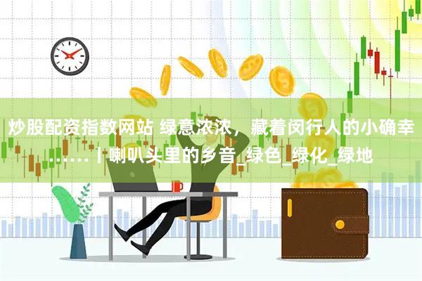 炒股配资指数网站 绿意浓浓，藏着闵行人的小确幸……丨喇叭头里的乡音_绿色_绿化_绿地