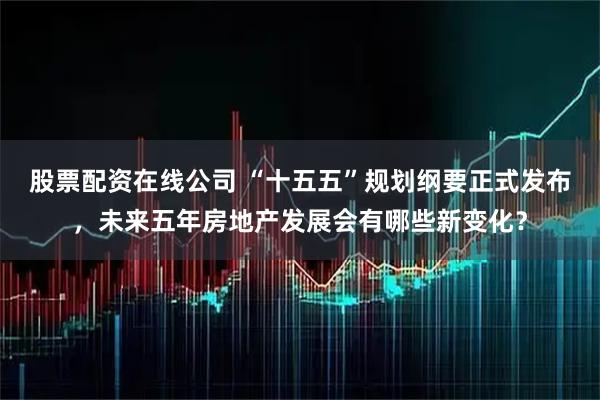 股票配资在线公司 “十五五”规划纲要正式发布，未来五年房地产发展会有哪些新变化？
